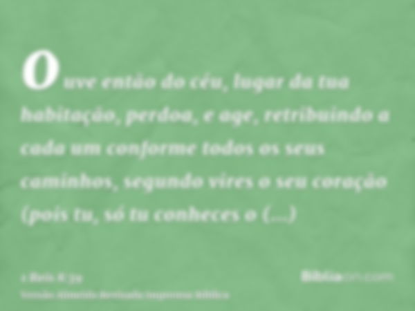 ouve então do céu, lugar da tua habitação, perdoa, e age, retribuindo a cada um conforme todos os seus caminhos, segundo vires o seu coração (pois tu, só tu con