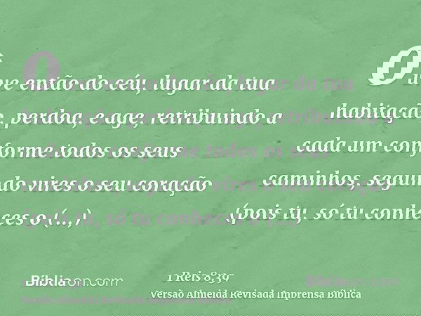 ouve então do céu, lugar da tua habitação, perdoa, e age, retribuindo a cada um conforme todos os seus caminhos, segundo vires o seu coração (pois tu, só tu con