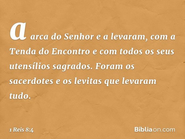 a arca do Senhor e a levaram, com a Tenda do Encontro e com todos os seus uten­sílios sagrados. Foram os sacerdotes e os levitas que levaram tudo. -- 1 Reis 8:4