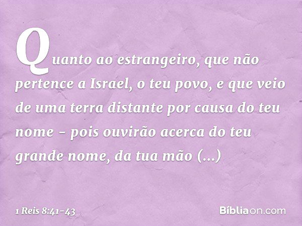 "Quanto ao estrangeiro, que não pertence a Israel, o teu povo, e que veio de uma terra distante por causa do teu nome - pois ouvirão acerca do teu grande nome, 