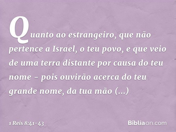 "Quanto ao estrangeiro, que não pertence a Israel, o teu povo, e que veio de uma terra distante por causa do teu nome - pois ouvirão acerca do teu grande nome, 