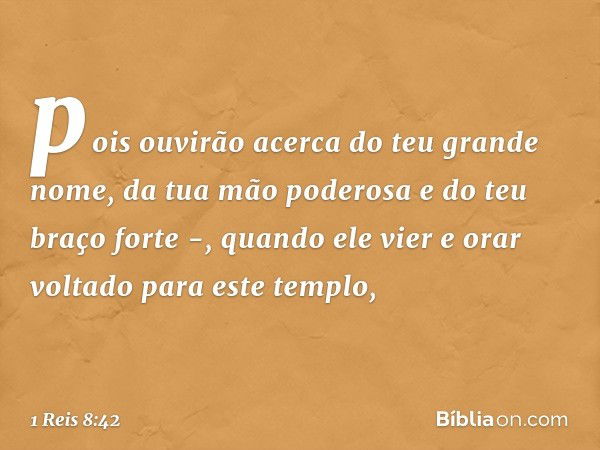 pois ouvirão acerca do teu grande nome, da tua mão poderosa e do teu braço forte -, quando ele vier e orar voltado para este templo, -- 1 Reis 8:42