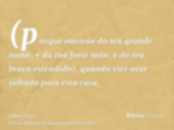 (porque ouvirão do teu grande nome, e da tua forte mão, e do teu braço estendido), quando vier orar voltado para esta casa,