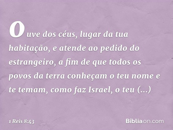 ouve dos céus, lugar da tua habitação, e atende ao pedido do estrangeiro, a fim de que todos os povos da terra conheçam o teu nome e te temam, como faz Israel, 