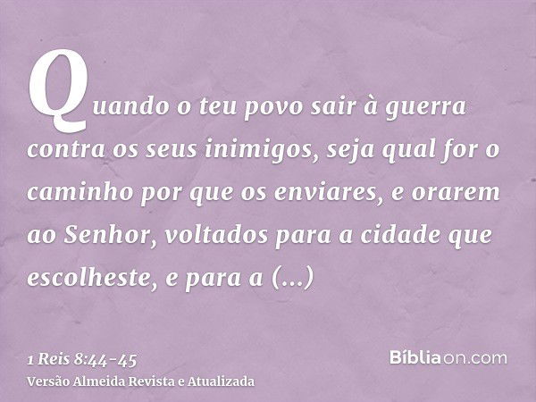 Quando o teu povo sair à guerra contra os seus inimigos, seja qual for o caminho por que os enviares, e orarem ao Senhor, voltados para a cidade que escolheste,