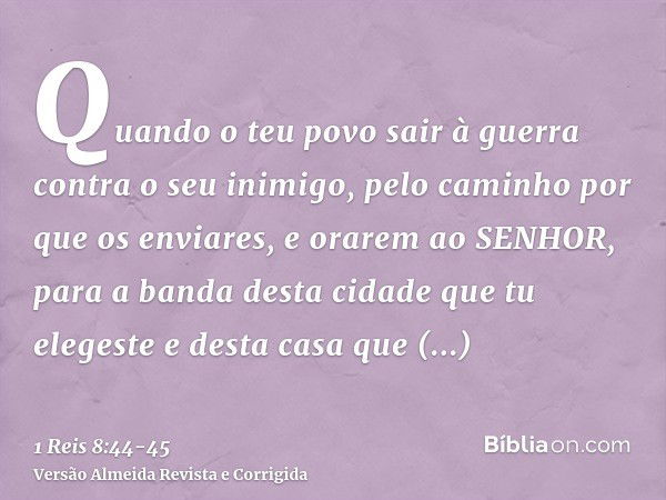 Quando o teu povo sair à guerra contra o seu inimigo, pelo caminho por que os enviares, e orarem ao SENHOR, para a banda desta cidade que tu elegeste e desta ca