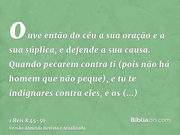 ouve então do céu a sua oração e a sua súplica, e defende a sua causa.Quando pecarem contra ti (pois não há homem que não peque), e tu te indignares contra eles