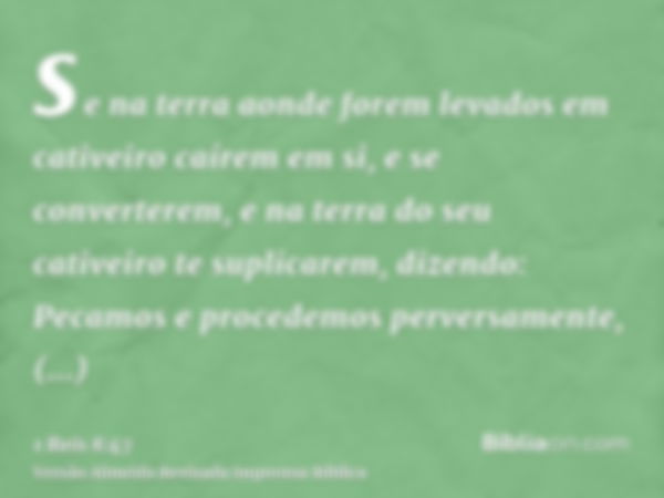 se na terra aonde forem levados em cativeiro caírem em si, e se converterem, e na terra do seu cativeiro te suplicarem, dizendo: Pecamos e procedemos perversame