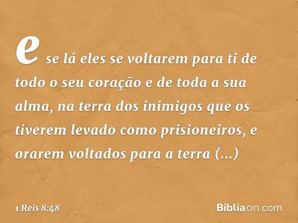 e se lá eles se voltarem para ti de todo o seu coração e de toda a sua alma, na terra dos inimigos que os tiverem levado como prisioneiros, e orarem voltados pa