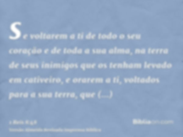 se voltarem a ti de todo o seu coração e de toda a sua alma, na terra de seus inimigos que os tenham levado em cativeiro, e orarem a ti, voltados para a sua ter