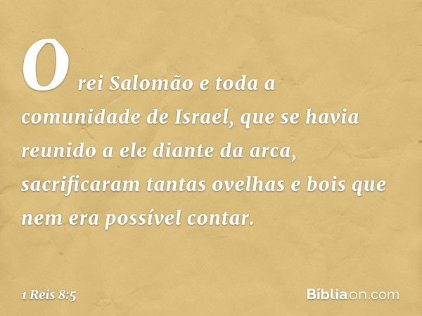 O rei Salomão e toda a comunidade de Israel, que se havia reunido a ele diante da arca, sacrificaram tantas ovelhas e bois que nem era possível contar. -- 1 Rei