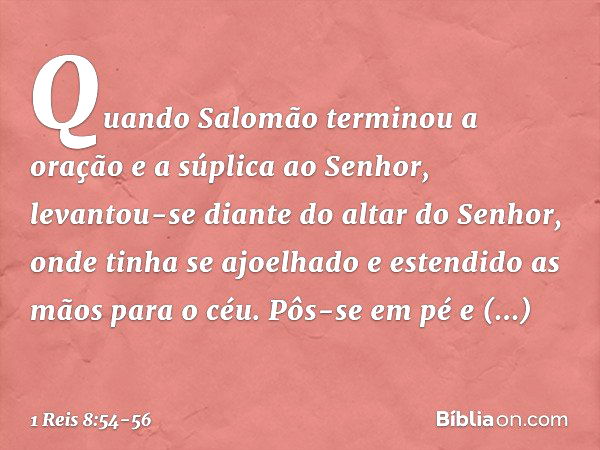 Quando Salomão terminou a oração e a súplica ao Senhor, levantou-se diante do altar do Senhor, onde tinha se ajoelhado e estendido as mãos para o céu. Pôs-se em