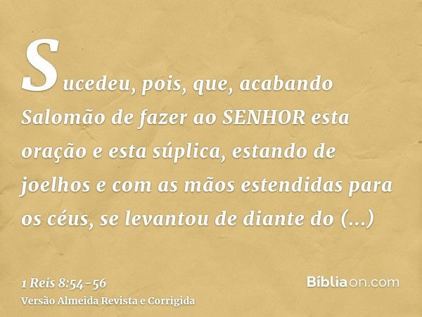 Sucedeu, pois, que, acabando Salomão de fazer ao SENHOR esta oração e esta súplica, estando de joelhos e com as mãos estendidas para os céus, se levantou de dia