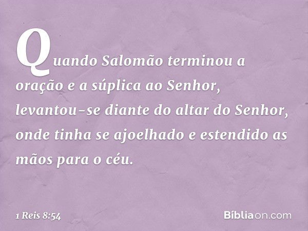 Quando Salomão terminou a oração e a súplica ao Senhor, levantou-se diante do altar do Senhor, onde tinha se ajoelhado e estendido as mãos para o céu. -- 1 Reis