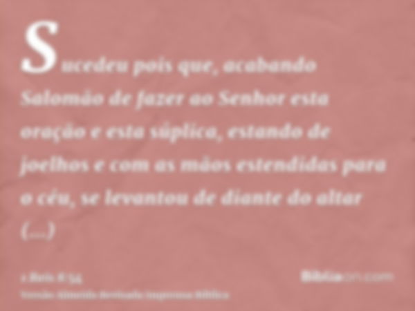 Sucedeu pois que, acabando Salomão de fazer ao Senhor esta oração e esta súplica, estando de joelhos e com as mãos estendidas para o céu, se levantou de diante 