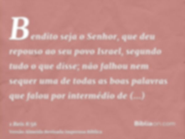 Bendito seja o Senhor, que deu repouso ao seu povo Israel, segundo tudo o que disse; não falhou nem sequer uma de todas as boas palavras que falou por intermédi