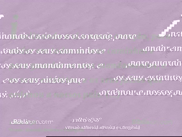 inclinando a si o nosso coração, para andar em todos os seus caminhos e para guardar os seus mandamentos, e os seus estatutos, e os seus juízos que ordenou a no
