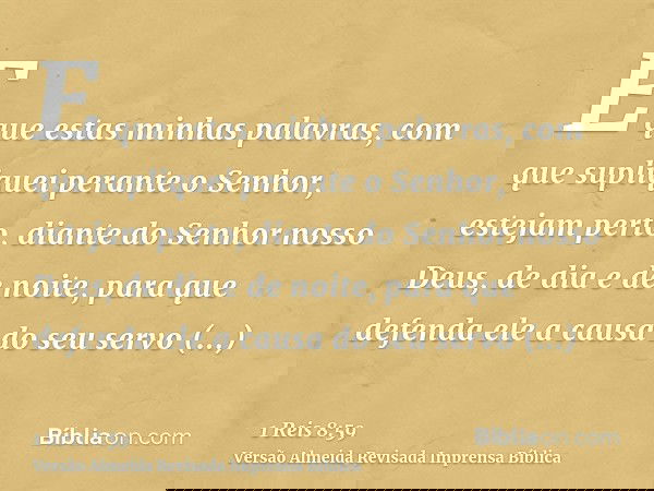 E que estas minhas palavras, com que supliquei perante o Senhor, estejam perto, diante do Senhor nosso Deus, de dia e de noite, para que defenda ele a causa do