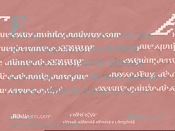 E que estas minhas palavras com que supliquei perante o SENHOR estejam perto, diante do SENHOR, nosso Deus, de dia e de noite, para que execute o juízo do seu s