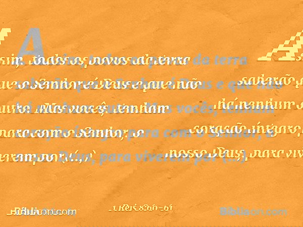 Assim, todos os povos da terra saberão que o Senhor é Deus e que não há nenhum outro. Mas vocês, tenham coração íntegro para com o Senhor, o nosso Deus, para vi