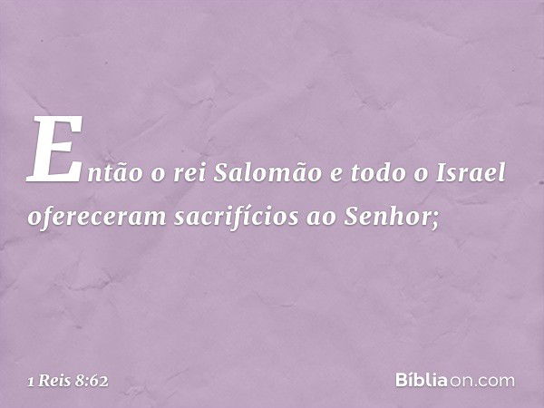 Então o rei Salomão e todo o Israel ofereceram sacrifícios ao Senhor; -- 1 Reis 8:62