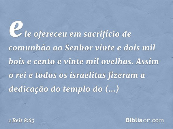 ele ofereceu em sacrifício de comunhão ao Senhor vinte e dois mil bois e cento e vinte mil ovelhas. Assim o rei e todos os israelitas fizeram a dedicação do tem