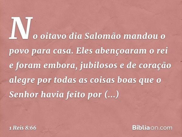 No oitavo dia Salomão mandou o povo para casa. Eles abençoaram o rei e foram embora, jubilosos e de coração alegre por todas as coisas boas que o Senhor havia f