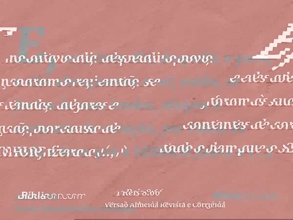 E, no oitavo dia, despediu o povo, e eles abençoaram o rei; então, se foram às suas tendas, alegres e contentes de coração, por causa de todo o bem que o SENHOR