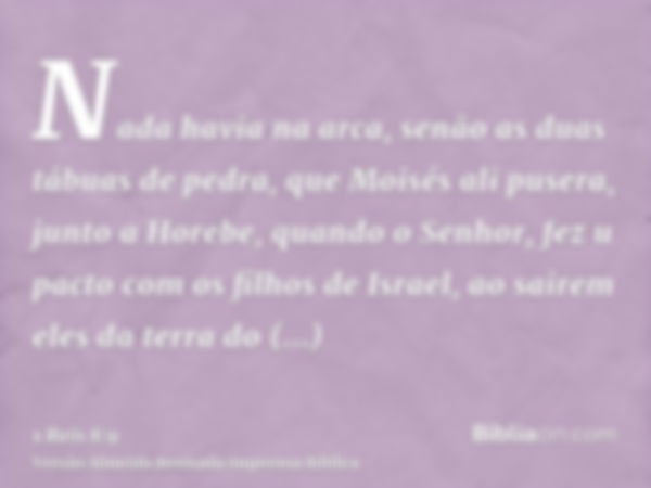 Nada havia na arca, senão as duas tábuas de pedra, que Moisés ali pusera, junto a Horebe, quando o Senhor, fez u pacto com os filhos de Israel, ao sairem eles d