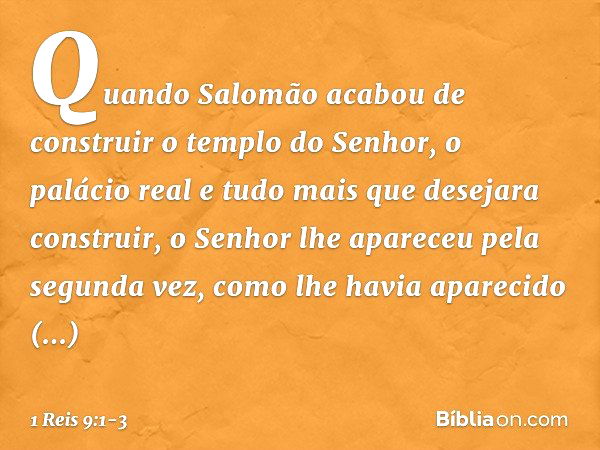 Quando Salomão acabou de construir o templo do Senhor, o palácio real e tudo mais que desejara construir, o Senhor lhe apareceu pela segunda vez, como lhe havia