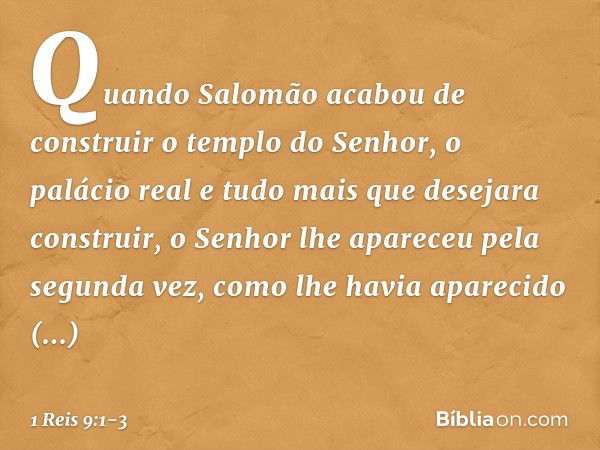 Quando Salomão acabou de construir o templo do Senhor, o palácio real e tudo mais que desejara construir, o Senhor lhe apareceu pela segunda vez, como lhe havia