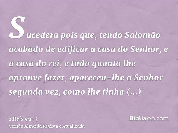 Sucedera pois que, tendo Salomão acabado de edificar a casa do Senhor, e a casa do rei, e tudo quanto lhe aprouve fazer,apareceu-lhe o Senhor segunda vez, como 