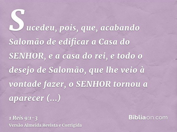 Sucedeu, pois, que, acabando Salomão de edificar a Casa do SENHOR, e a casa do rei, e todo o desejo de Salomão, que lhe veio à vontade fazer,o SENHOR tornou a a