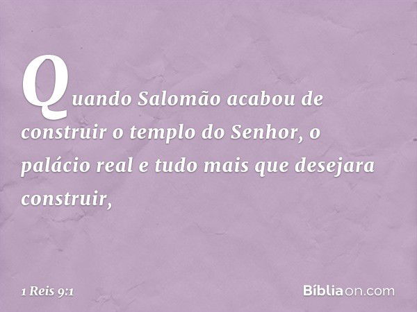 Quando Salomão acabou de construir o templo do Senhor, o palácio real e tudo mais que desejara construir, -- 1 Reis 9:1