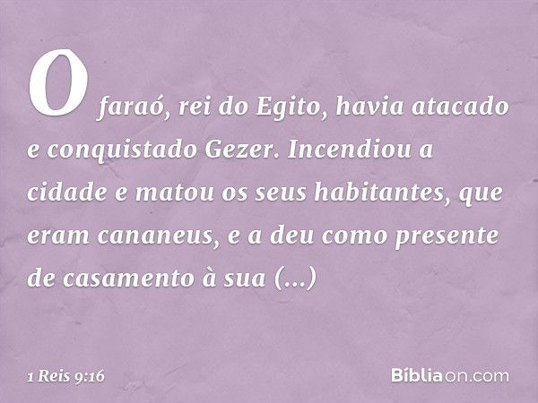 O fa­raó, rei do Egito, havia atacado e conquistado Gezer. Incendiou a cidade e matou os seus habitantes, que eram cananeus, e a deu como presente de casamento 