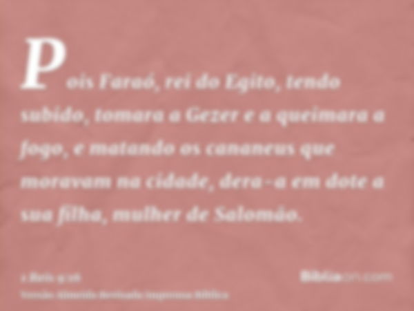 Pois Faraó, rei do Egito, tendo subido, tomara a Gezer e a queimara a fogo, e matando os cananeus que moravam na cidade, dera-a em dote a sua filha, mulher de S