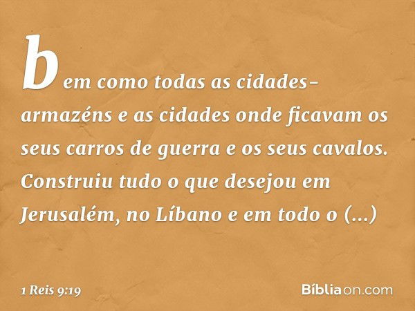 bem como todas as cidades-armazéns e as cidades onde ficavam os seus carros de guerra e os seus cavalos. Construiu tudo o que desejou em Jerusalém, no Líbano e 