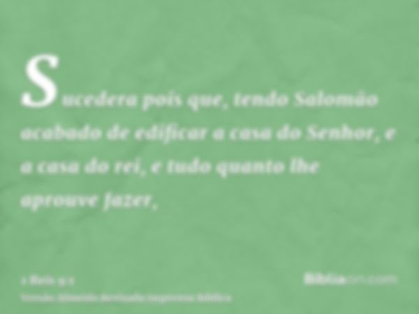 Sucedera pois que, tendo Salomão acabado de edificar a casa do Senhor, e a casa do rei, e tudo quanto lhe aprouve fazer,