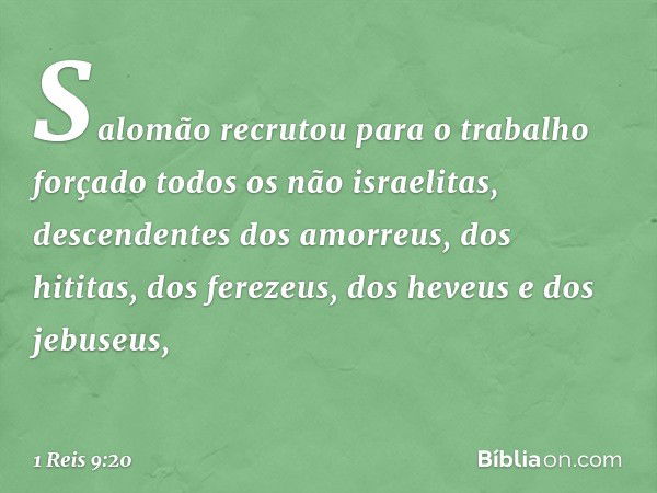 Salomão recrutou para o trabalho forçado todos os não israelitas, descendentes dos amorreus, dos hititas, dos ferezeus, dos heveus e dos jebuseus, -- 1 Reis 9:2