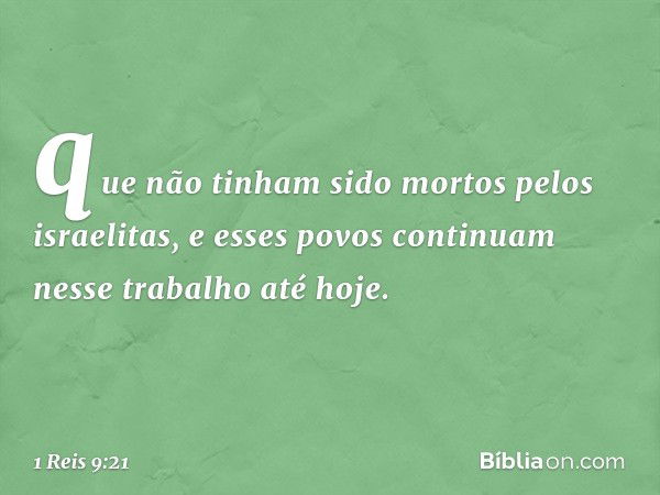 que não tinham sido mortos pelos israelitas, e esses povos continuam nesse trabalho até hoje. -- 1 Reis 9:21