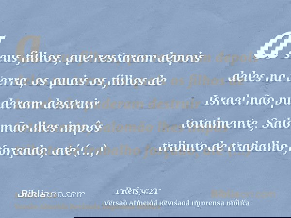 a seus filhos, que restaram depois deles na terra, os quais os filhos de Israel não puderam destruir totalmente, Salomão lhes impôs tributo de trabalho forçado,