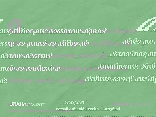 a seus filhos que restaram depois deles na terra, os quais os filhos de Israel não puderam destruir totalmente, Salomão os reduziu a tributo servil, até hoje.