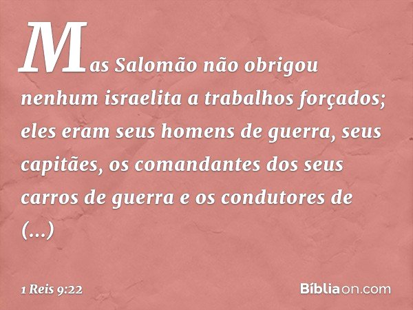 Mas Salomão não obrigou nenhum israelita a trabalhos forçados; eles eram seus homens de guerra, seus capitães, os comandantes dos seus carros de guerra e os con