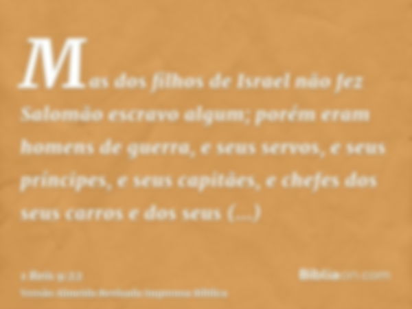 Mas dos filhos de Israel não fez Salomão escravo algum; porém eram homens de guerra, e seus servos, e seus príncipes, e seus capitães, e chefes dos seus carros 