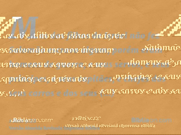 Mas dos filhos de Israel não fez Salomão escravo algum; porém eram homens de guerra, e seus servos, e seus príncipes, e seus capitães, e chefes dos seus carros