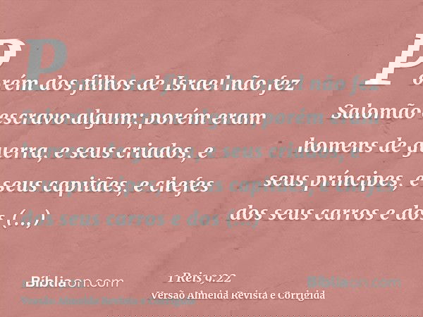 Porém dos filhos de Israel não fez Salomão escravo algum; porém eram homens de guerra, e seus criados, e seus príncipes, e seus capitães, e chefes dos seus carr