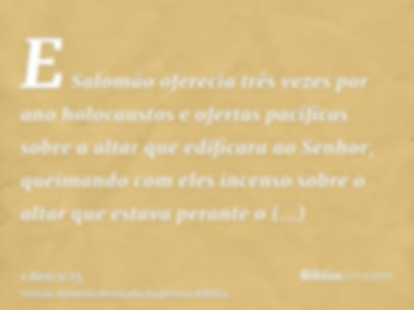 E Salomão oferecia três vezes por ano holocaustos e ofertas pacíficas sobre a altar que edificara ao Senhor, queimando com eles incenso sobre o altar que estava