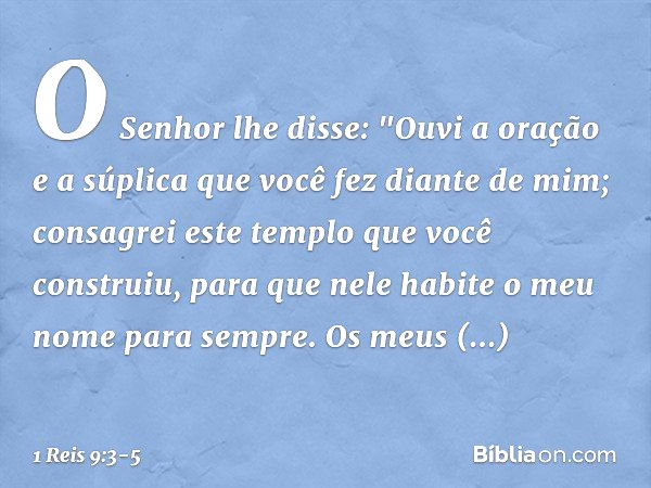 O Senhor lhe disse:
"Ouvi a oração e a súplica que você fez diante de mim; consagrei este templo que você construiu, para que nele habite o meu nome para sempre