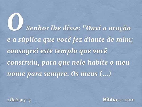 O Senhor lhe disse:
"Ouvi a oração e a súplica que você fez diante de mim; consagrei este templo que você construiu, para que nele habite o meu nome para sempre