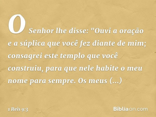 O Senhor lhe disse:
"Ouvi a oração e a súplica que você fez diante de mim; consagrei este templo que você construiu, para que nele habite o meu nome para sempre